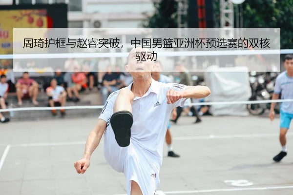 周琦护框与赵睿突破，中国男篮亚洲杯预选赛的双核驱动