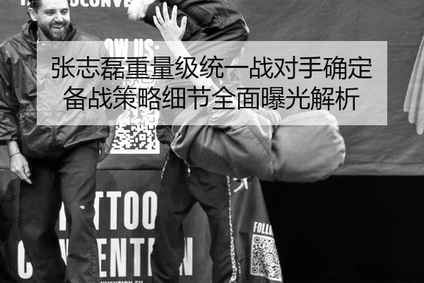 张志磊重量级统一战对手确定 备战策略细节全面曝光解析