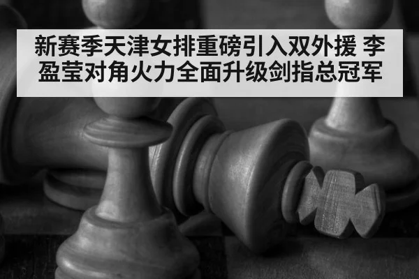 新赛季天津女排重磅引入双外援 李盈莹对角火力全面升级剑指总冠军