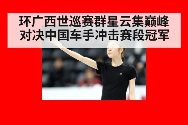 环广西世巡赛群星云集巅峰对决中国车手冲击赛段冠军
